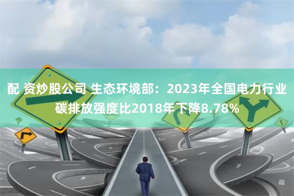 配 资炒股公司 生态环境部：2023年全国电力行业碳排放强度比2018年下降8.78%