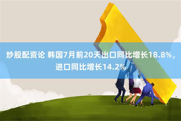 炒股配资论 韩国7月前20天出口同比增长18.8%，进口同比增长14.2%