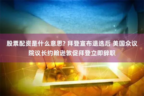 股票配资是什么意思? 拜登宣布退选后 美国众议院议长约翰逊敦促拜登立即辞职