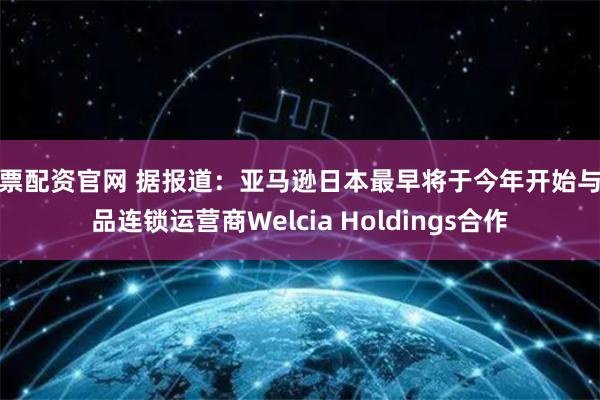 股票配资官网 据报道：亚马逊日本最早将于今年开始与药品连锁运营商Welcia Holdings合作