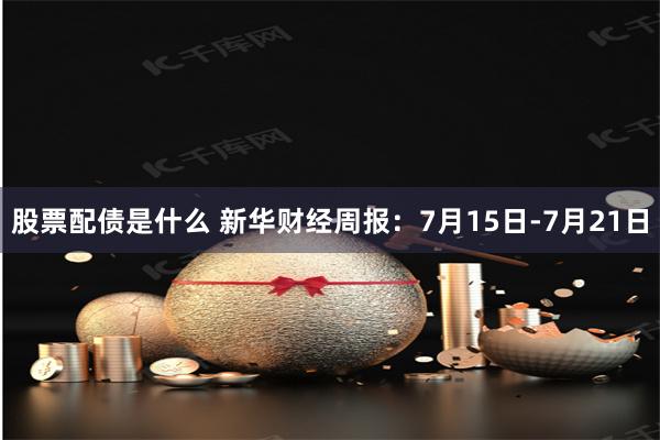 股票配债是什么 新华财经周报：7月15日-7月21日