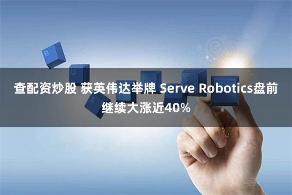 查配资炒股 获英伟达举牌 Serve Robotics盘前继续大涨近40%