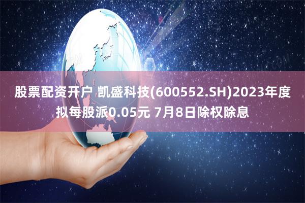 股票配资开户 凯盛科技(600552.SH)2023年度拟每股派0.05元 7月8日除权除息