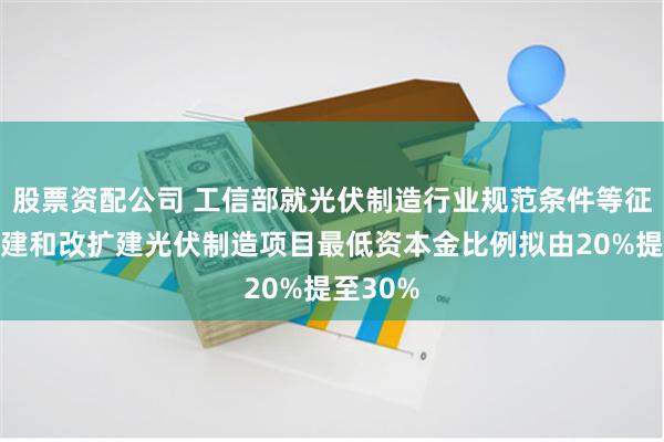 股票资配公司 工信部就光伏制造行业规范条件等征言：新建和改扩建光伏制造项目最低资本金比例拟由20%提至30%