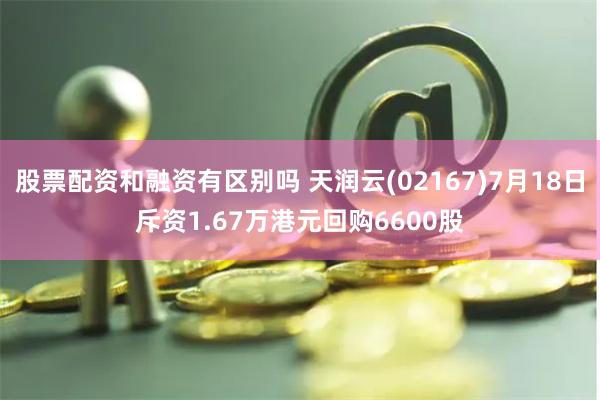 股票配资和融资有区别吗 天润云(02167)7月18日斥资1.67万港元回购6600股