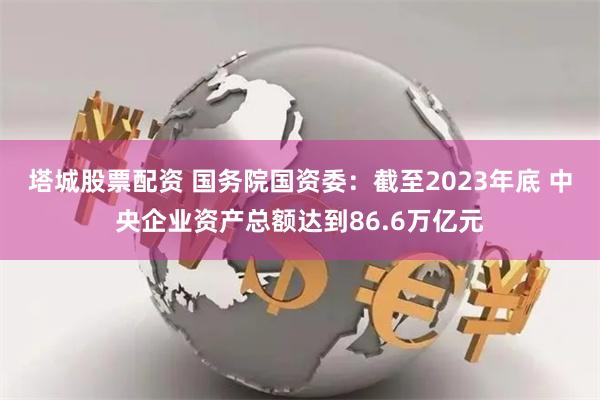 塔城股票配资 国务院国资委：截至2023年底 中央企业资产总额达到86.6万亿元