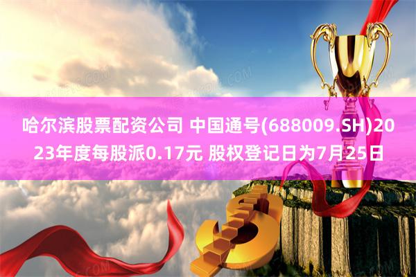 哈尔滨股票配资公司 中国通号(688009.SH)2023年度每股派0.17元 股权登记日为7月25日