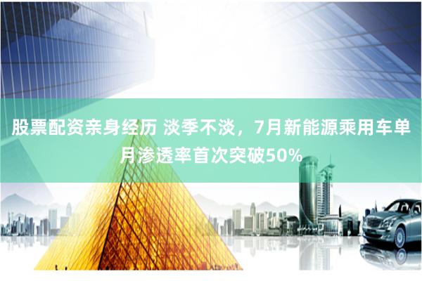 股票配资亲身经历 淡季不淡，7月新能源乘用车单月渗透率首次突破50%