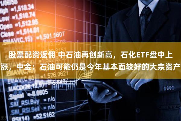 股票配资返佣 中石油再创新高，石化ETF盘中上涨，中金：石油可能仍是今年基本面较好的大宗资产