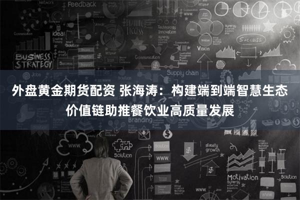 外盘黄金期货配资 张海涛：构建端到端智慧生态价值链助推餐饮业高质量发展