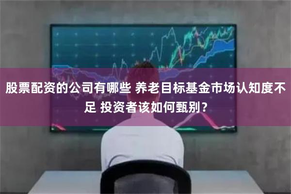 股票配资的公司有哪些 养老目标基金市场认知度不足 投资者该如何甄别？