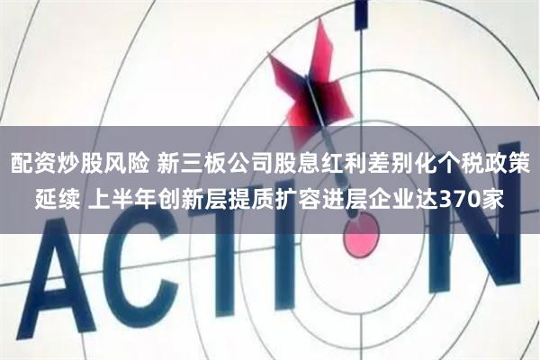 配资炒股风险 新三板公司股息红利差别化个税政策延续 上半年创新层提质扩容进层企业达370家