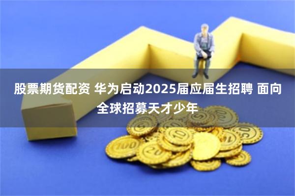 股票期货配资 华为启动2025届应届生招聘 面向全球招募天才少年