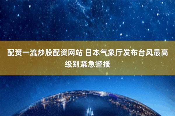 配资一流炒股配资网站 日本气象厅发布台风最高级别紧急警报