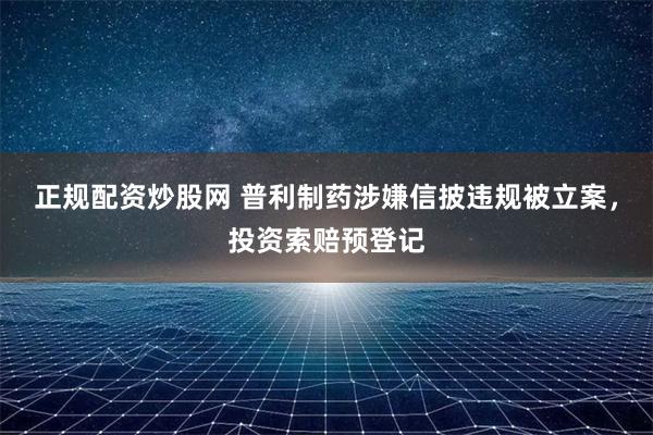 正规配资炒股网 普利制药涉嫌信披违规被立案，投资索赔预登记