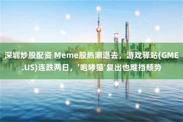 深圳炒股配资 Meme股热潮退去，游戏驿站(GME.US)连跌两日，‘咆哮猫‘复出也难挡颓势