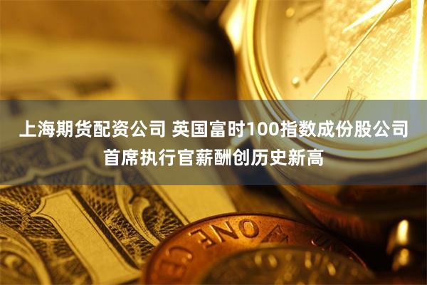 上海期货配资公司 英国富时100指数成份股公司首席执行官薪酬创历史新高