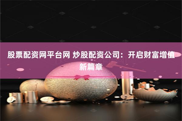 股票配资网平台网 炒股配资公司：开启财富增值新篇章