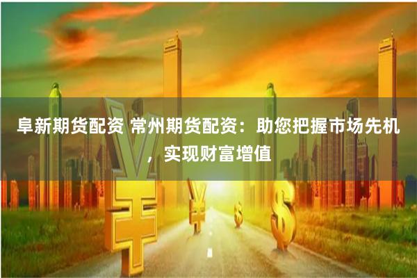 阜新期货配资 常州期货配资：助您把握市场先机，实现财富增值