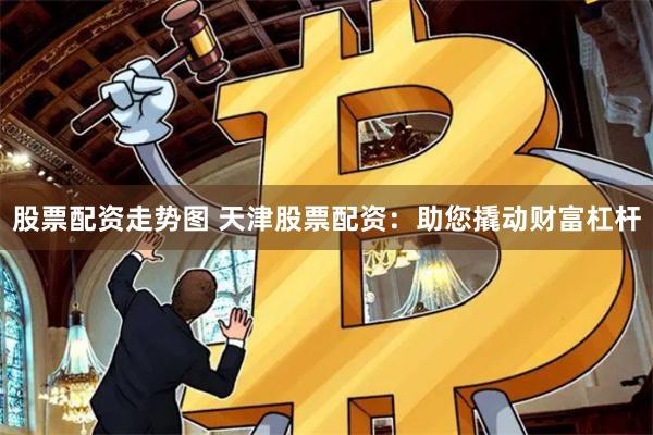 股票配资走势图 天津股票配资：助您撬动财富杠杆