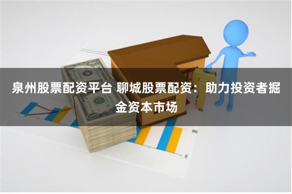 泉州股票配资平台 聊城股票配资：助力投资者掘金资本市场