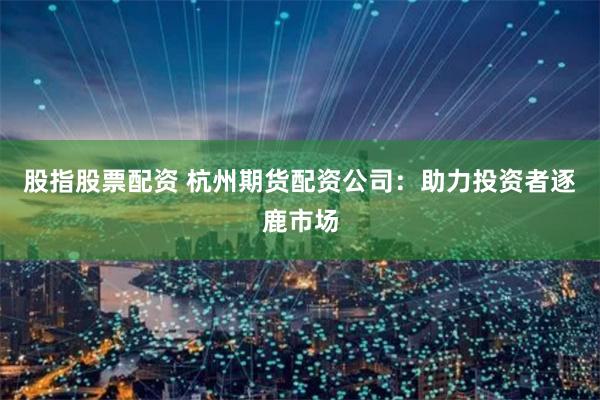 股指股票配资 杭州期货配资公司：助力投资者逐鹿市场