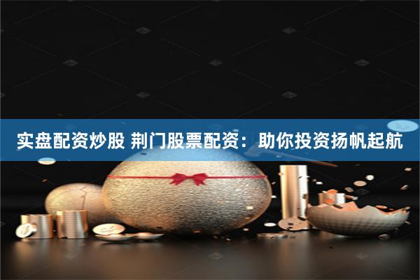 实盘配资炒股 荆门股票配资：助你投资扬帆起航