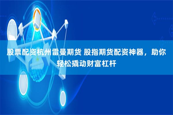 股票配资杭州雷曼期货 股指期货配资神器，助你轻松撬动财富杠杆
